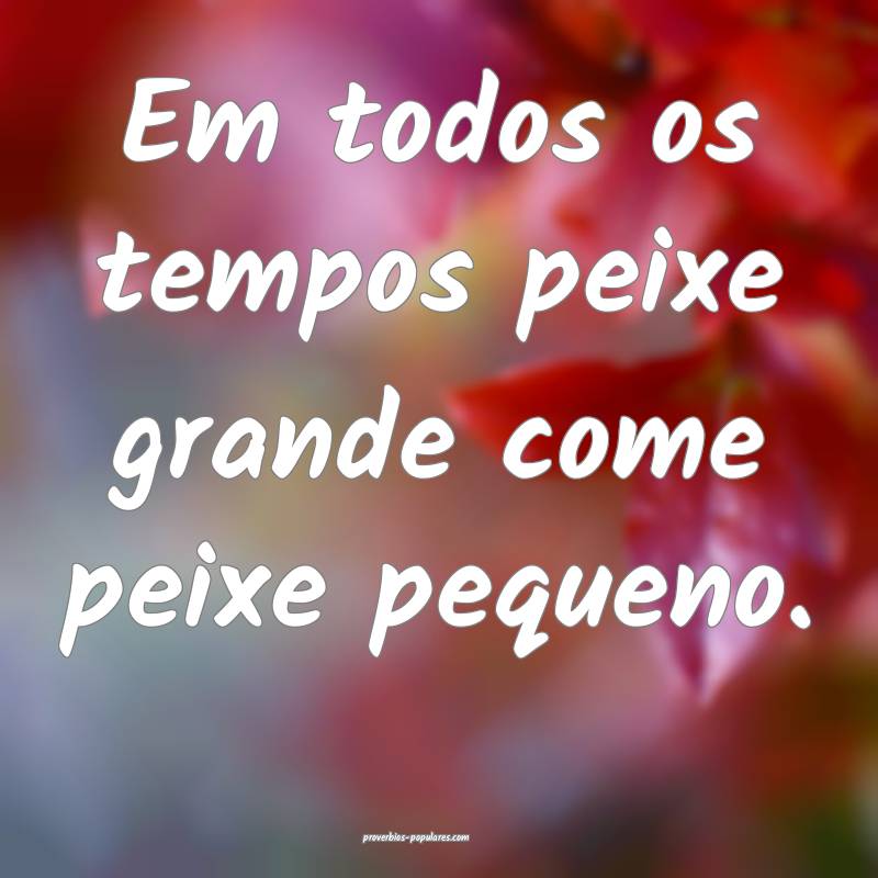 Em todos os tempos peixe grande come peixe pequeno.
...