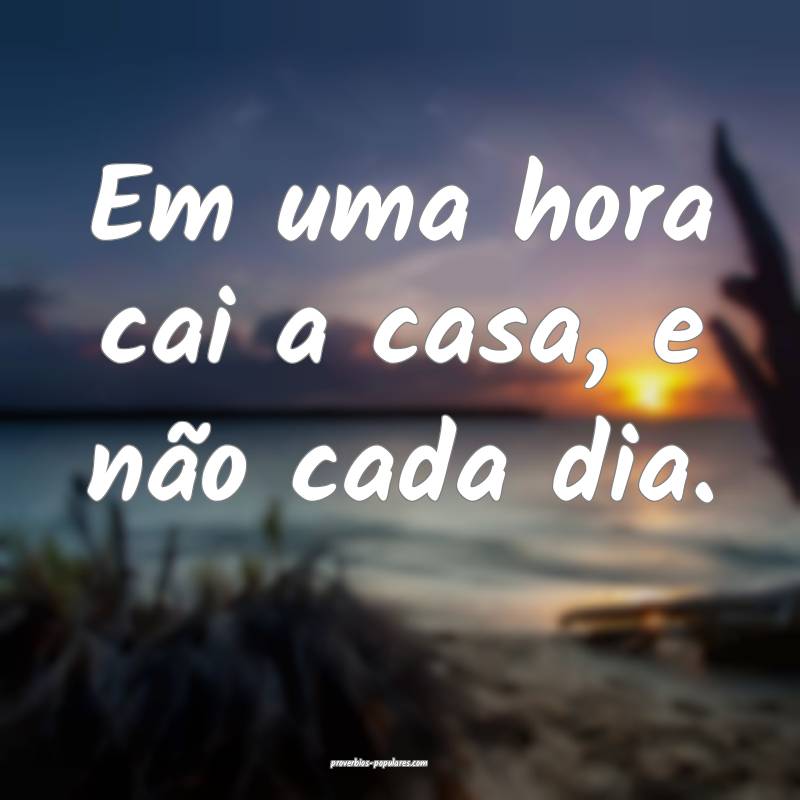 Em uma hora cai a casa, e não cada dia.
...
