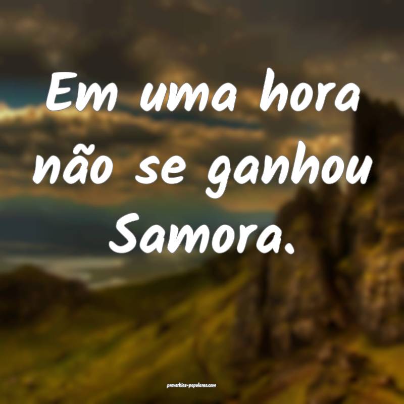 Em uma hora não se ganhou Samora.
...