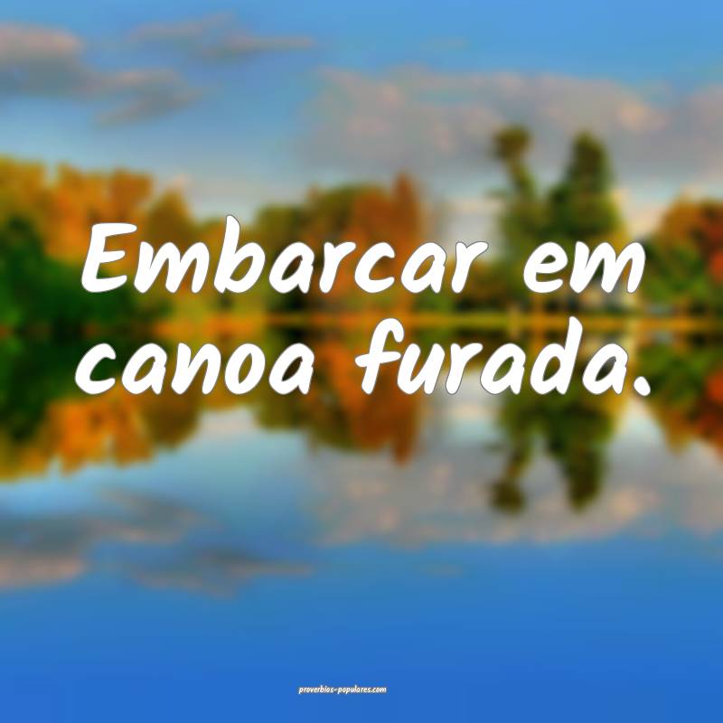 Embarcar em canoa furada.
 ...