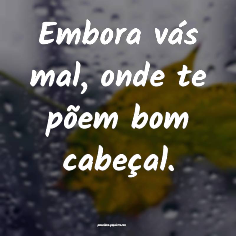 Embora vás mal, onde te põem bom cabeçal.
 ...