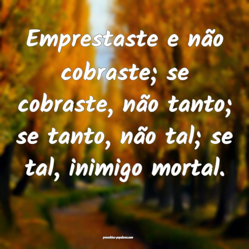 Emprestaste e não cobraste; se cobraste, não tanto; se tanto, não t...