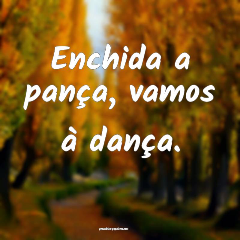 Enchida a pança, vamos à dança.
...
