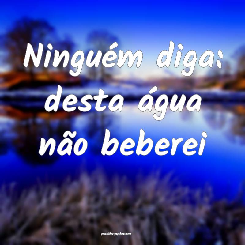 Ninguém diga: desta água não beberei 
...