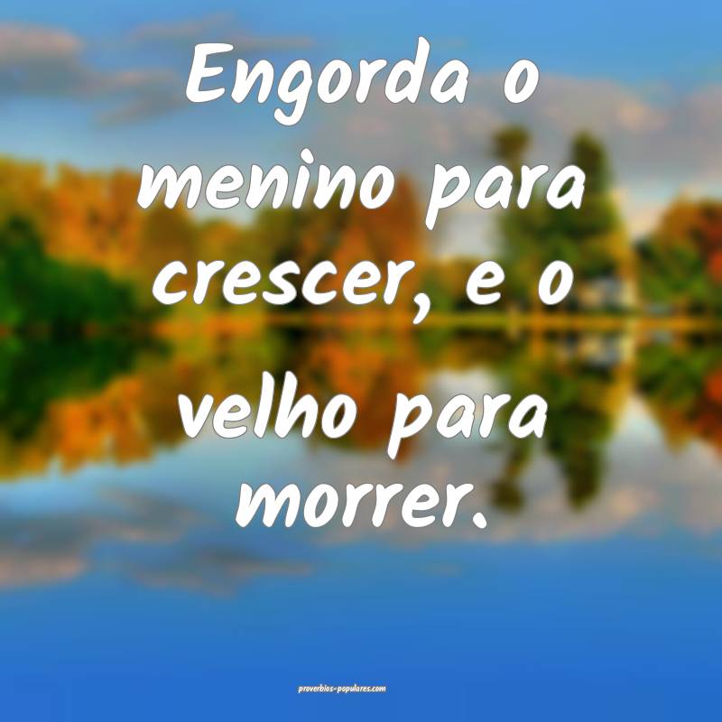 Engorda o menino para crescer, e o velho para morrer.
...
