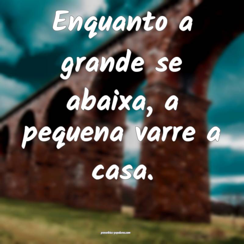 Enquanto a grande se abaixa, a pequena varre a casa.
...