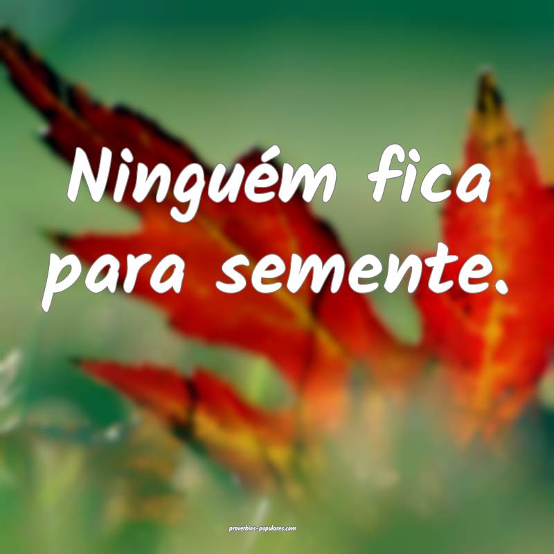 Ninguém fica para semente. 
 ...