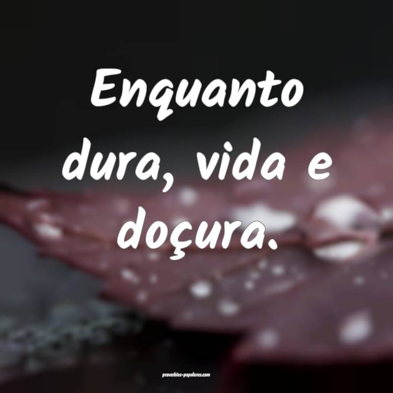 Enquanto dura, vida e doçura.
...