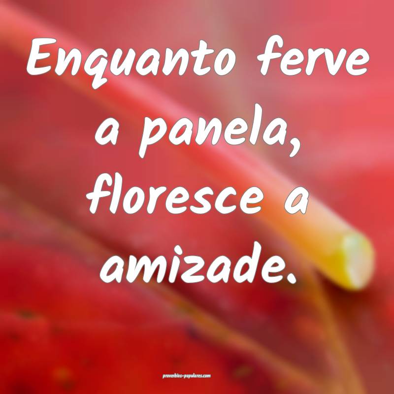 Enquanto ferve a panela, floresce a amizade.
...