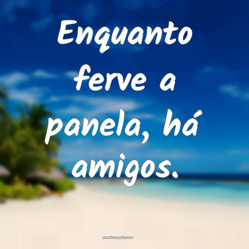 Enquanto ferve a panela, há amigos.
...