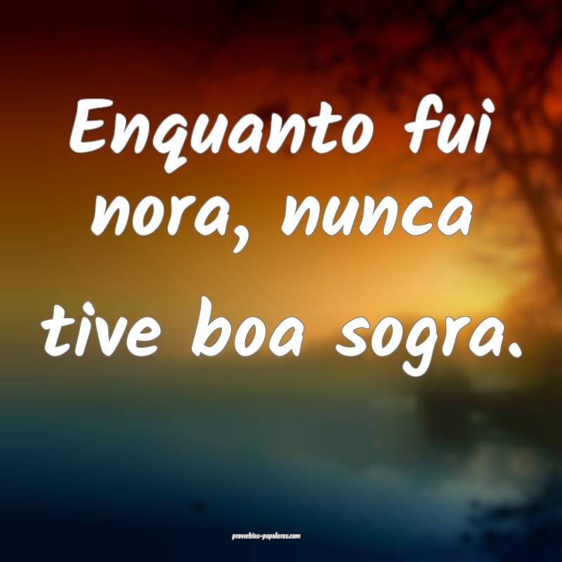 Enquanto fui nora, nunca tive boa sogra.
...