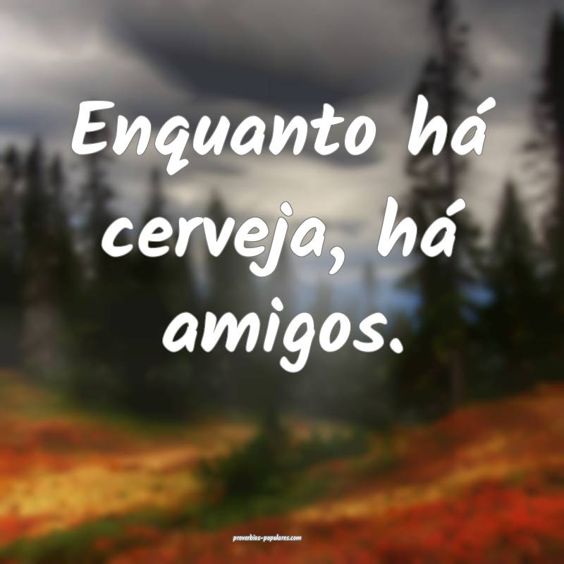 Enquanto há cerveja, há amigos.
 ...