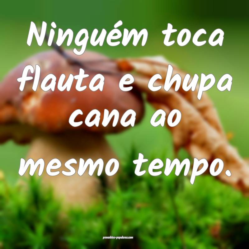 Ninguém toca flauta e chupa cana ao mesmo tempo. 
...