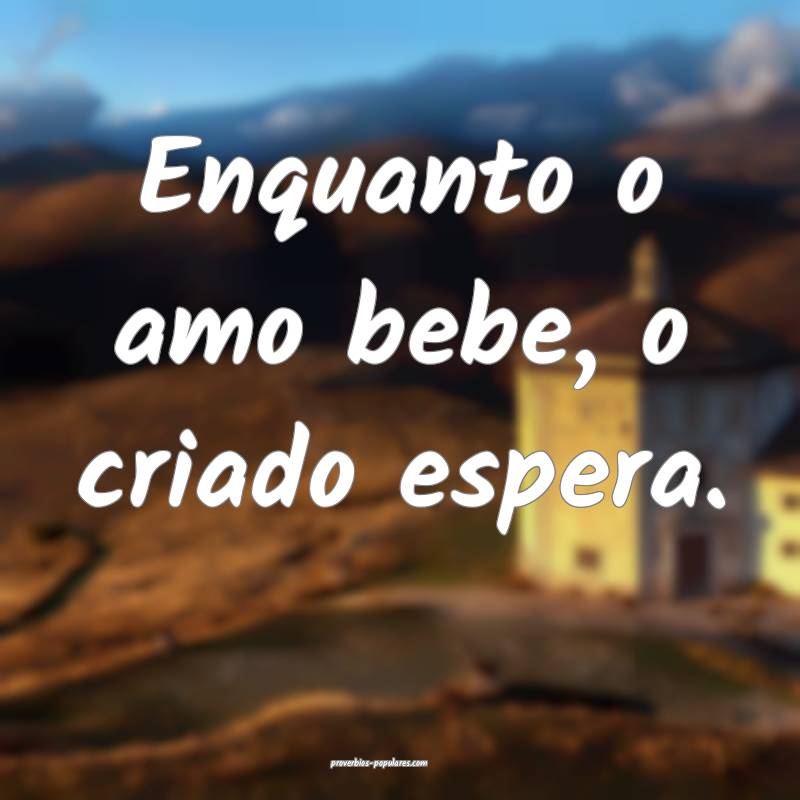 Enquanto o amo bebe, o criado espera.
 ...