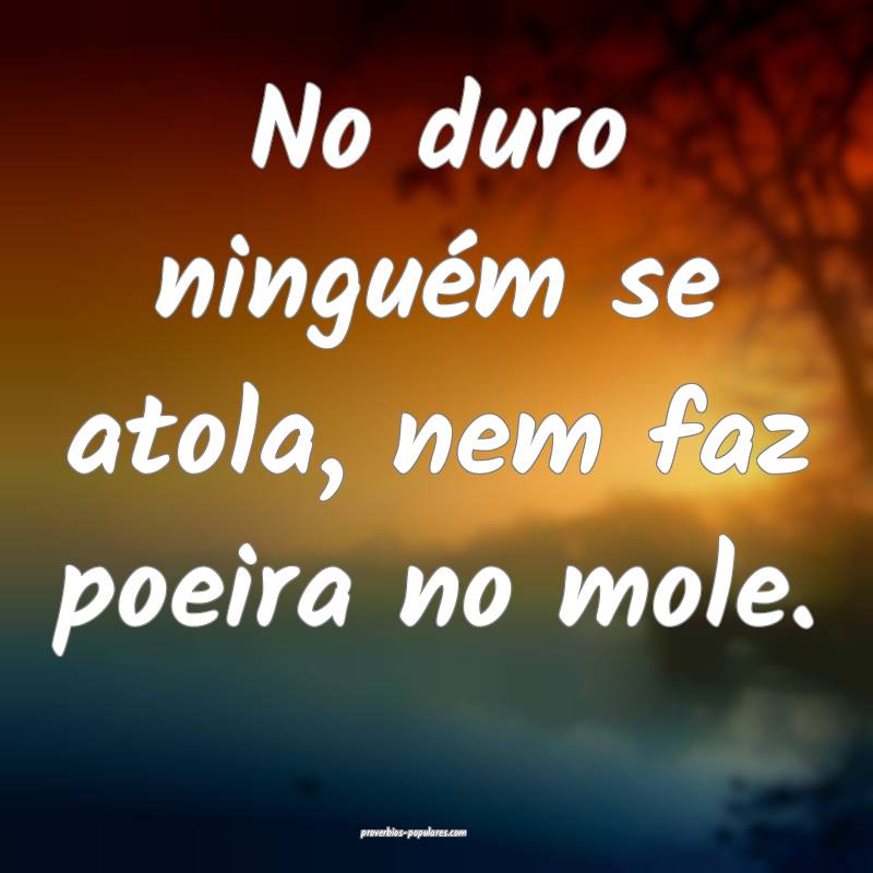 No duro ninguém se atola, nem faz poeira no mole. ...