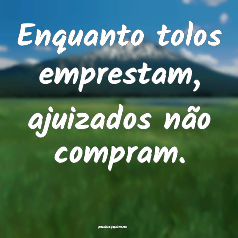 Enquanto tolos emprestam, ajuizados não compram.
...