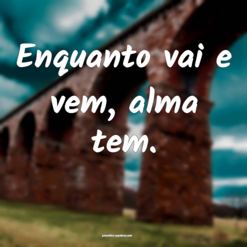 Enquanto vai e vem, alma tem.
...