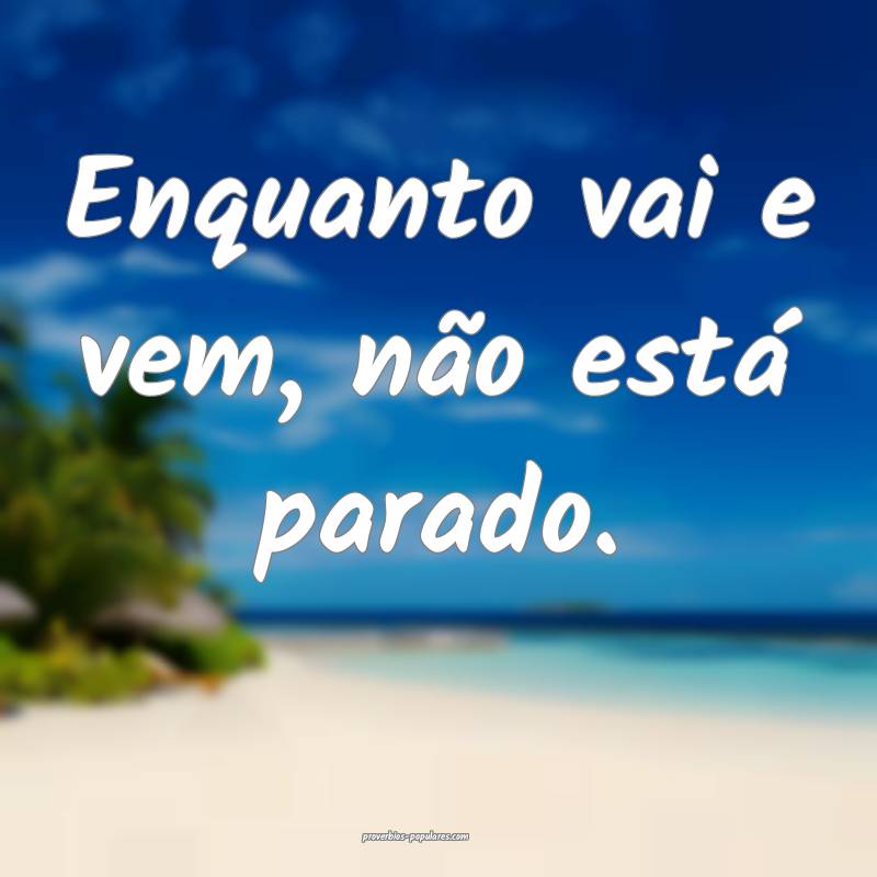 Enquanto vai e vem, não está parado.
 ...