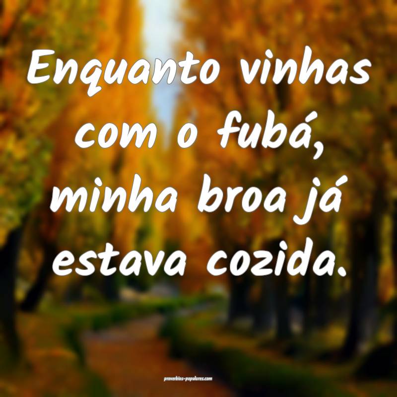 Enquanto vinhas com o fubá, minha broa já estava cozida.
...