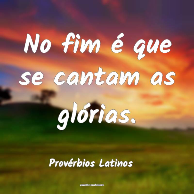 No fim é que se cantam as glórias. 
...