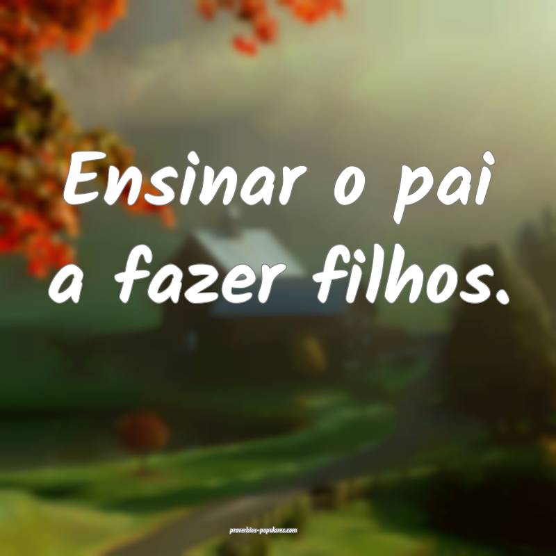 Ensinar o pai a fazer filhos.
...
