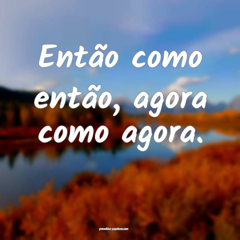 Então como então, agora como agora.
...