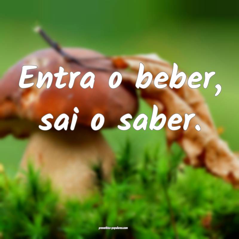 Entra o beber, sai o saber.
 ...