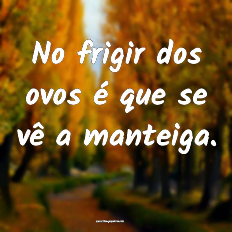 No frigir dos ovos é que se vê a manteiga. 
 ...