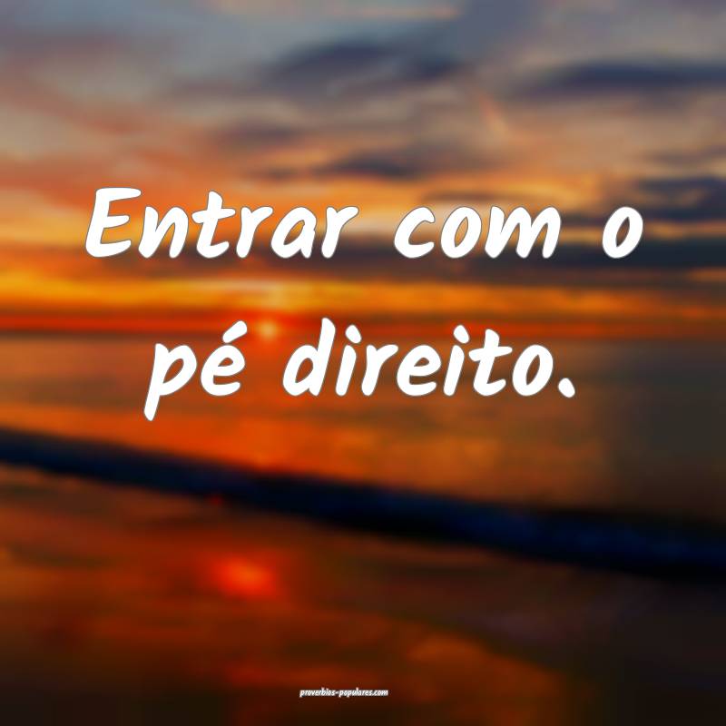 Entrar com o pé direito.
...