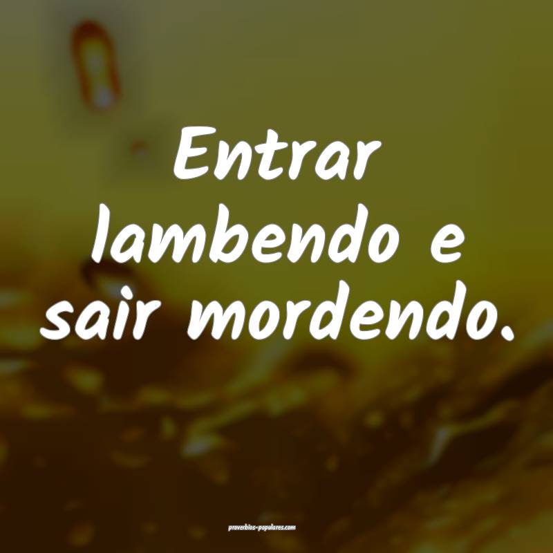 Entrar lambendo e sair mordendo.
...