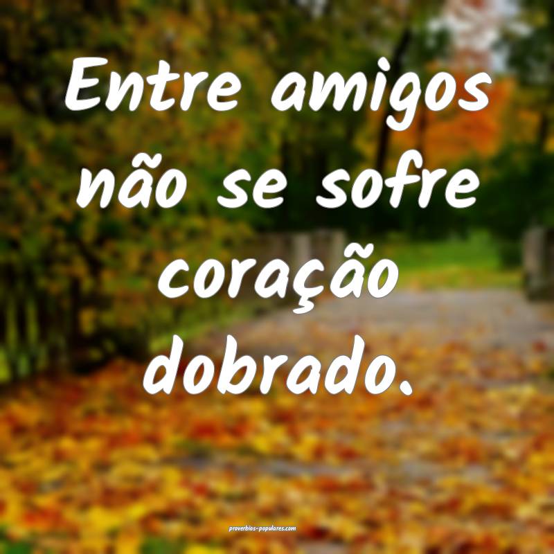 Entre amigos não se sofre coração dobrado.
...