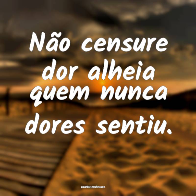 Não censure dor alheia quem nunca dores sentiu. 
...