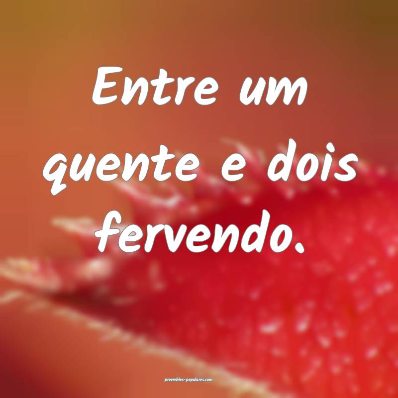 Entre um quente e dois fervendo.
...