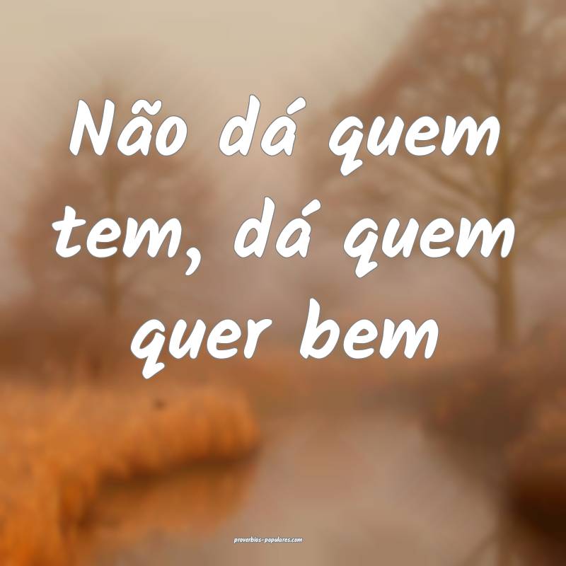 Não dá quem tem, dá quem quer bem 
 ...