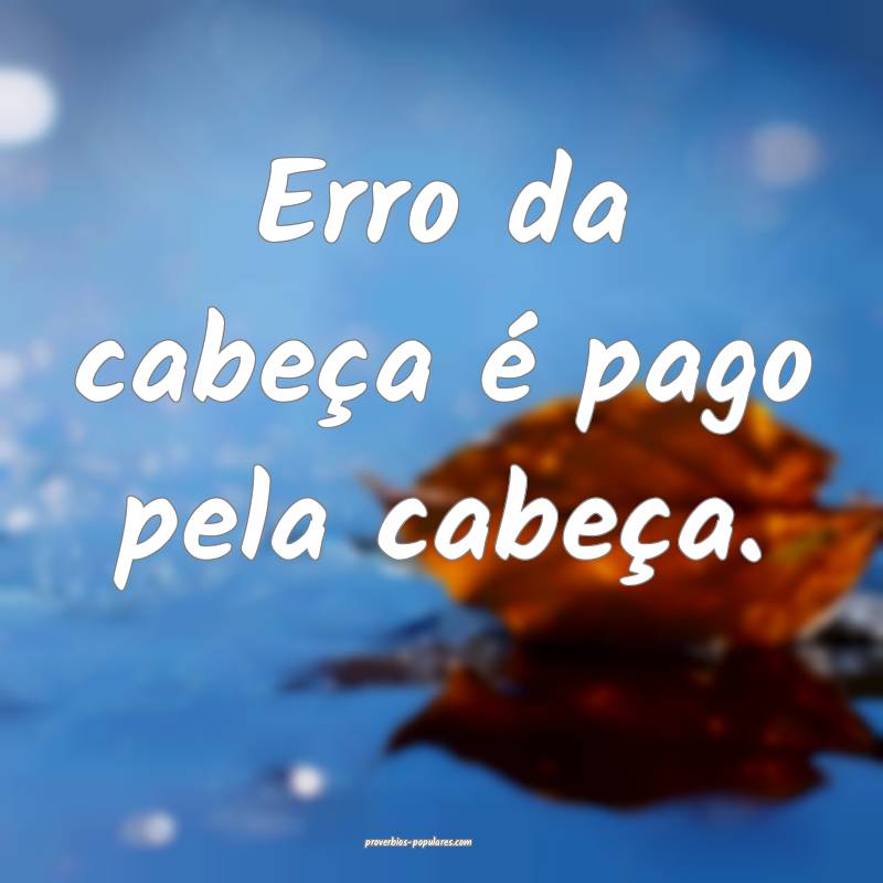 Erro da cabeça é pago pela cabeça.
...