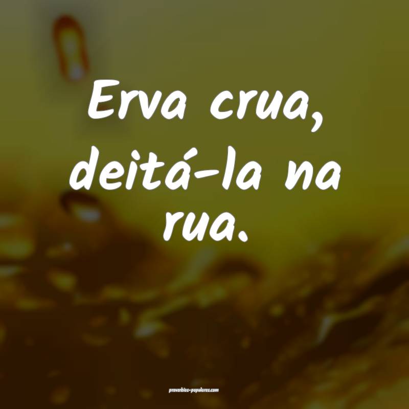 Erva crua, deitá-la na rua.
...