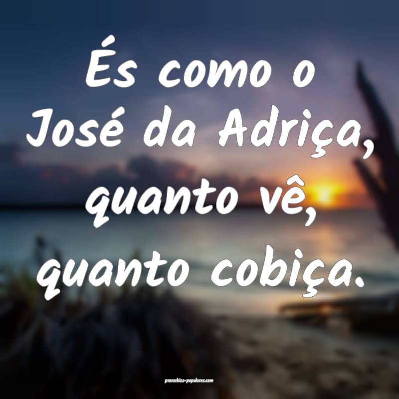 És como o José da Adriça, quanto vê, quanto cobiça.
...