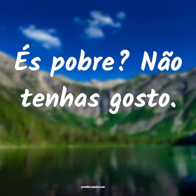 És pobre? Não tenhas gosto.
...