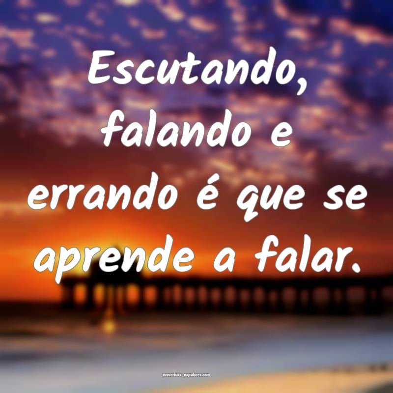 Escutando, falando e errando é que se aprende a falar.
...