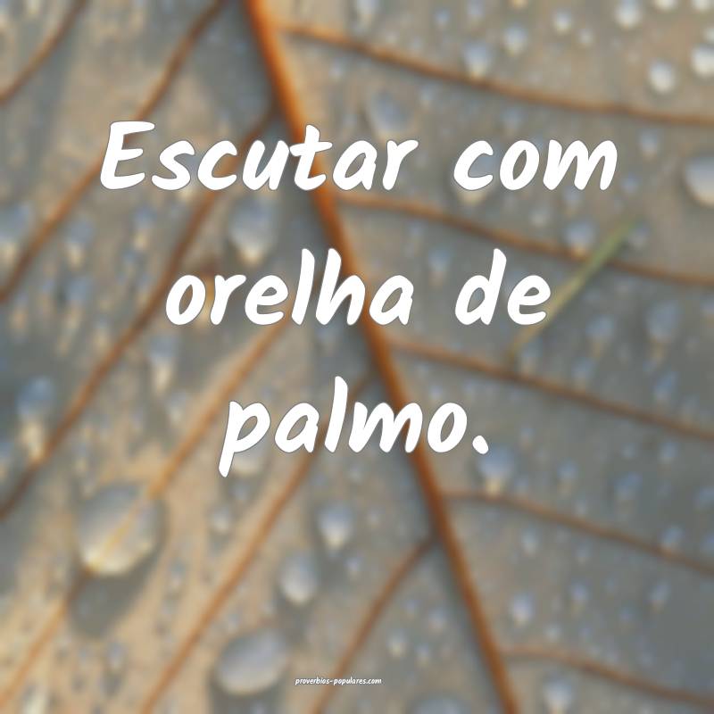 Escutar com orelha de palmo.
...