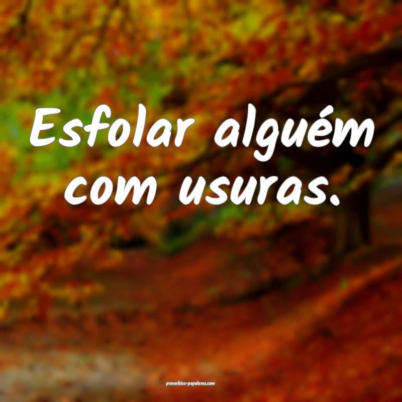 Esfolar alguém com usuras.
...
