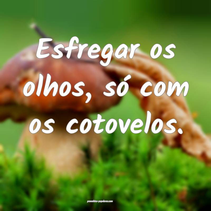 Esfregar os olhos, só com os cotovelos.
 ...