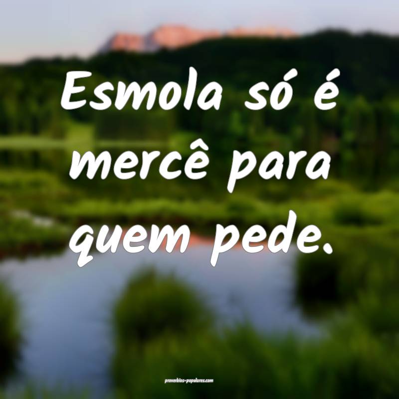 Esmola só é mercê para quem pede.
...