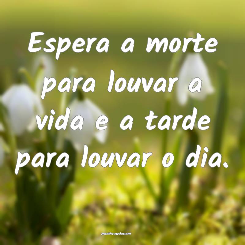 Espera a morte para louvar a vida e a tarde para louvar o dia.
...