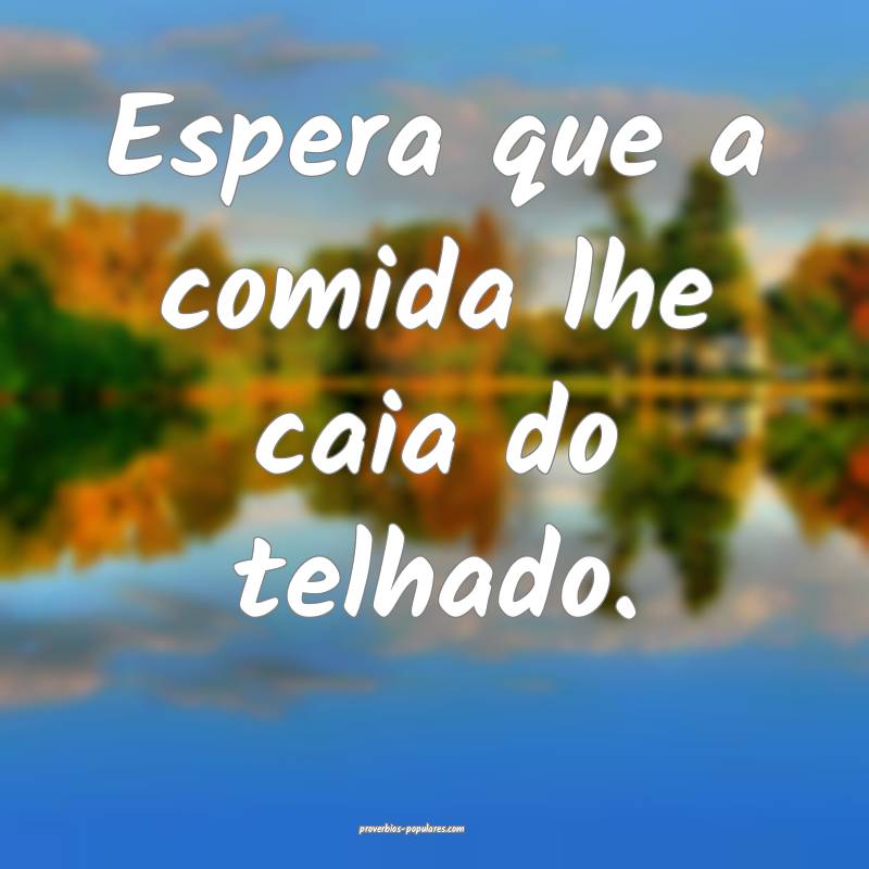 Espera que a comida lhe caia do telhado.
...