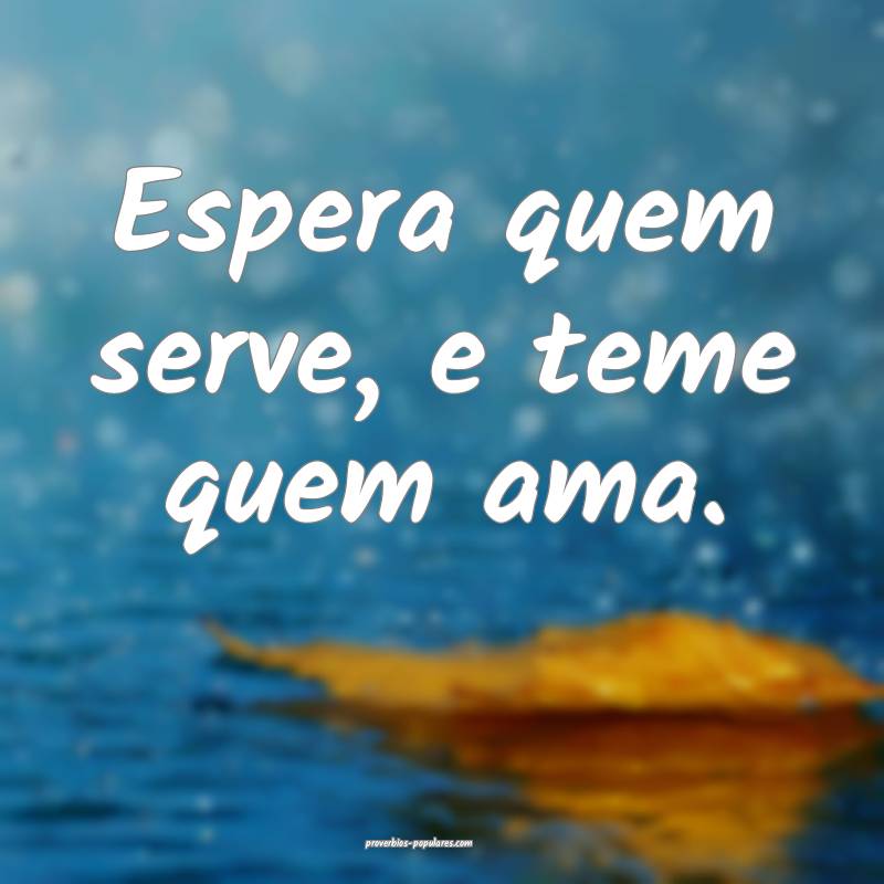 Espera quem serve, e teme quem ama.
 ...