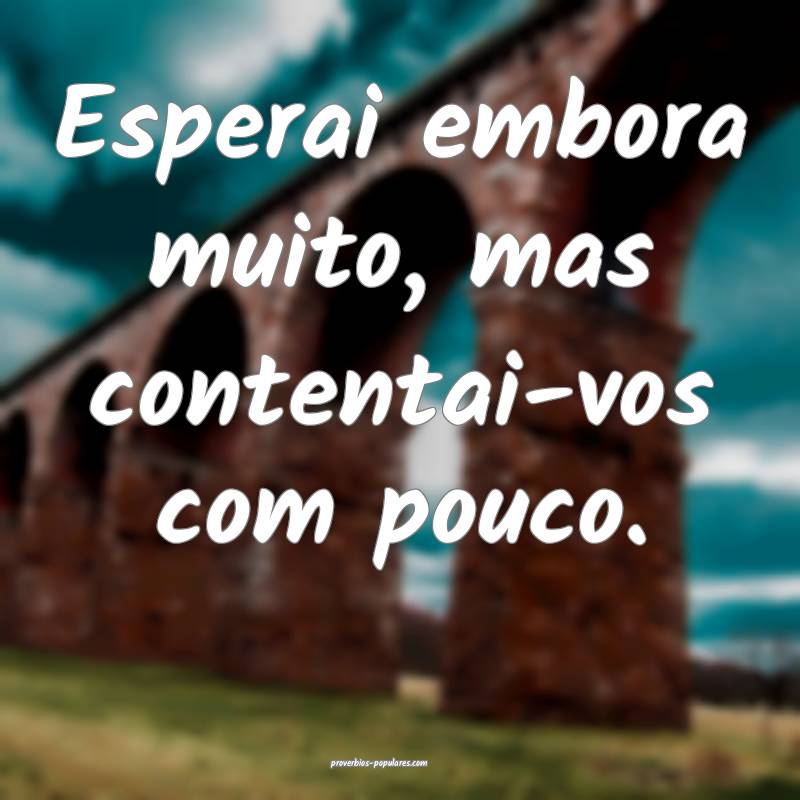 Esperai embora muito, mas contentai-vos com pouco.
...