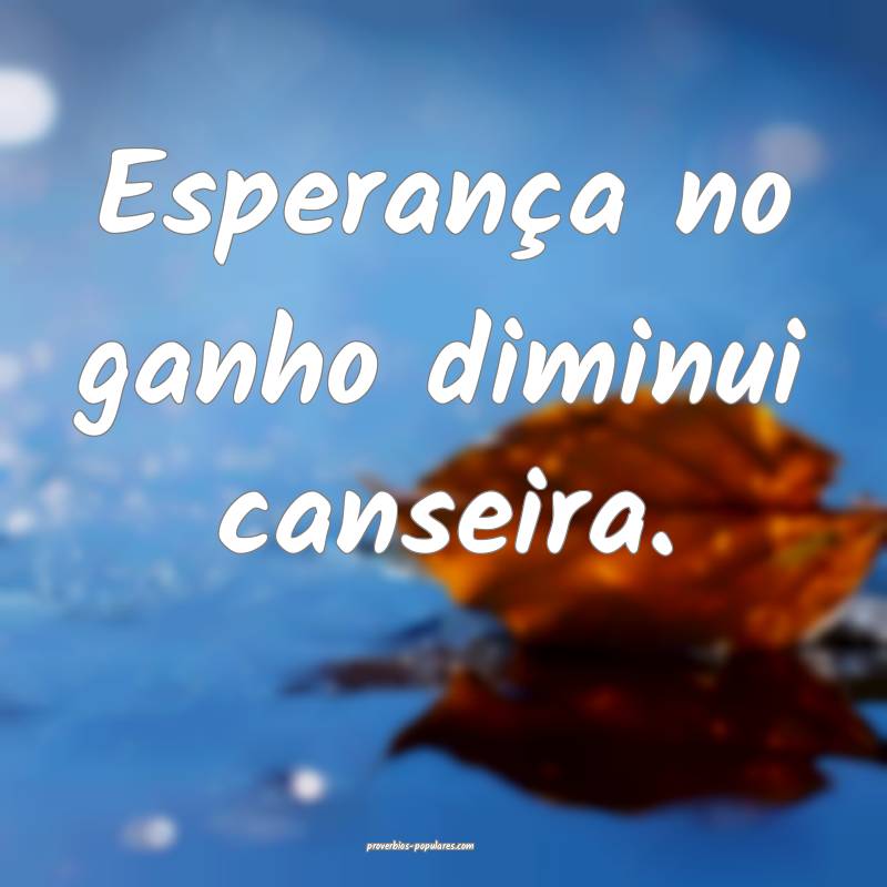 Esperança no ganho diminui canseira.
 ...