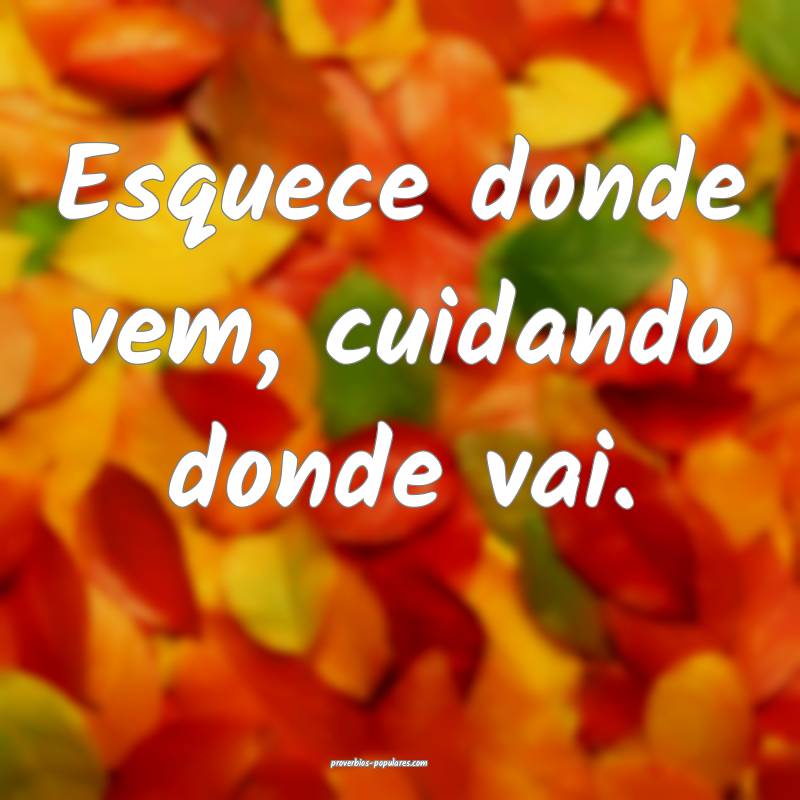Esquece donde vem, cuidando donde vai.
...