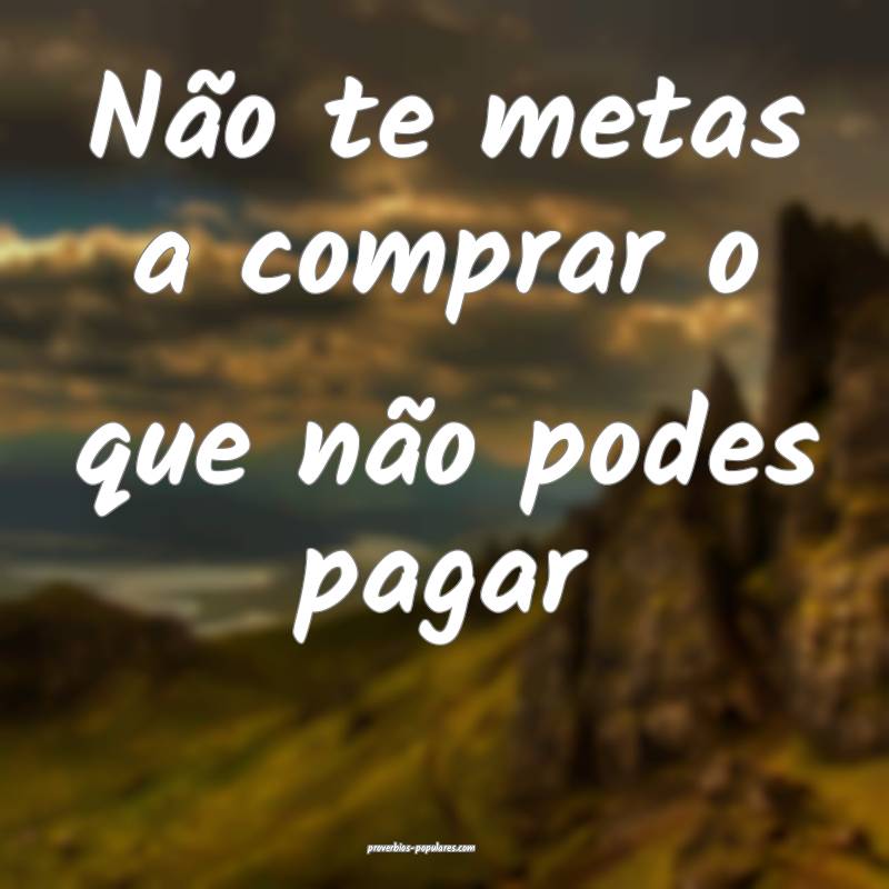 Não te metas a comprar o que não podes pagar 
 ...